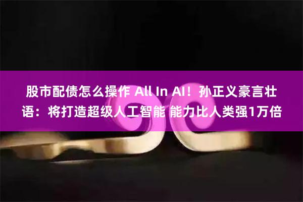 股市配债怎么操作 All In AI！孙正义豪言壮语：将打造超级人工智能 能力比人类强1万倍