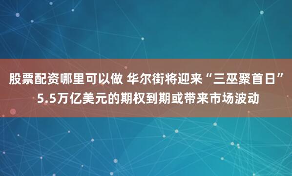 股票配资哪里可以做 华尔街将迎来“三巫聚首日” 5.5万亿美元的期权到期或带来市场波动