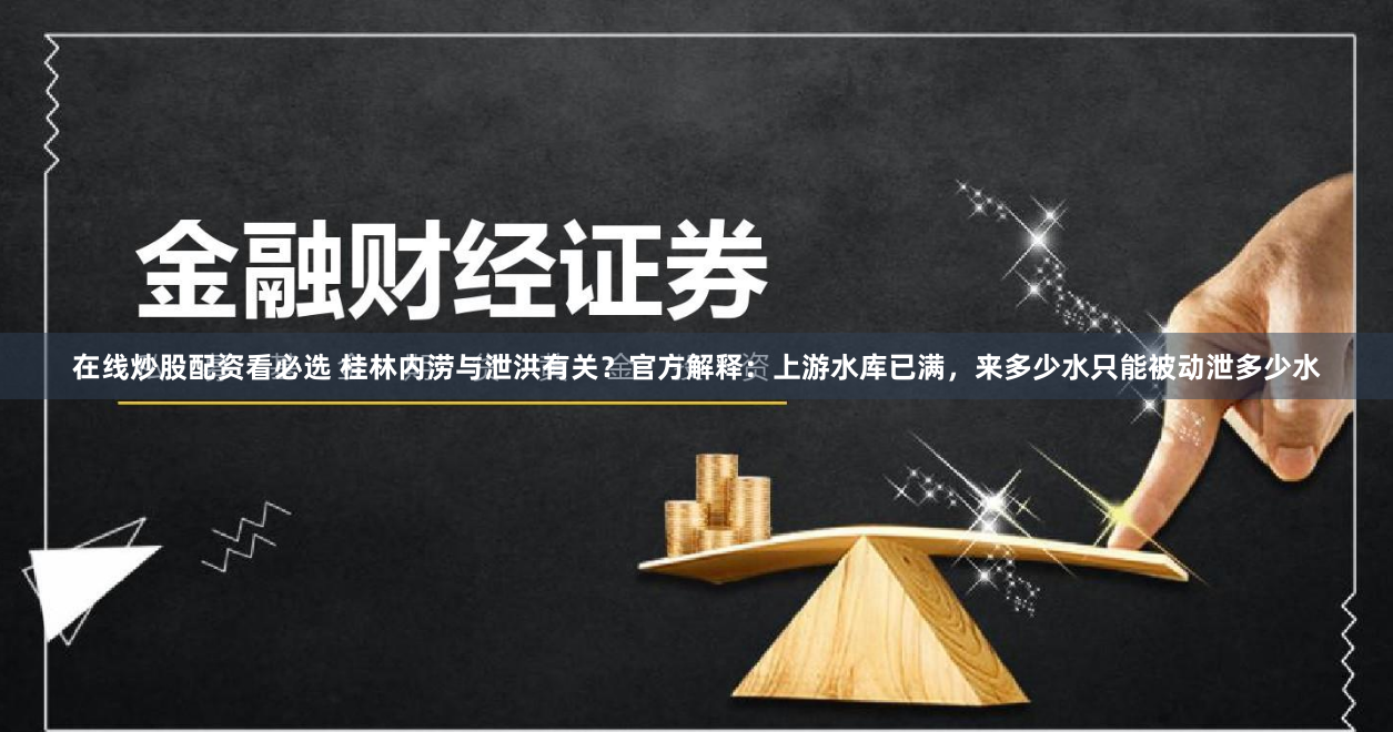 在线炒股配资看必选 桂林内涝与泄洪有关？官方解释：上游水库已满，来多少水只能被动泄多少水