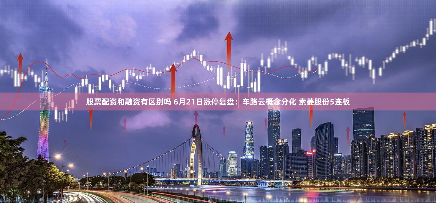 股票配资和融资有区别吗 6月21日涨停复盘：车路云概念分化 索菱股份5连板