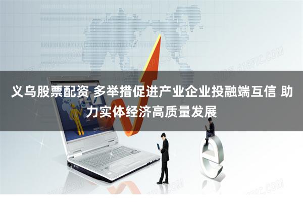义乌股票配资 多举措促进产业企业投融端互信 助力实体经济高质量发展