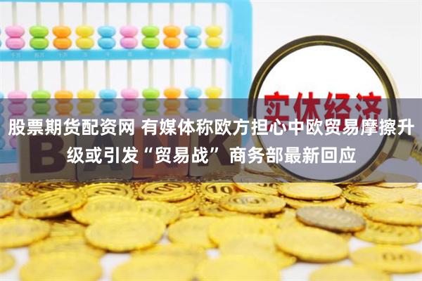 股票期货配资网 有媒体称欧方担心中欧贸易摩擦升级或引发“贸易战” 商务部最新回应