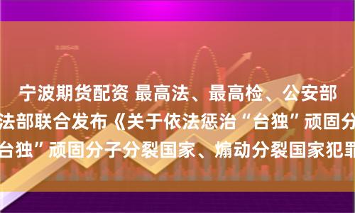 宁波期货配资 最高法、最高检、公安部、国家安全部、司法部联合发布《关于依法惩治“台独”顽固分子分裂国家、煽动分裂国家犯罪的意见》