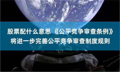 股票配什么意思 《公平竞争审查条例》将进一步完善公平竞争审查制度规则