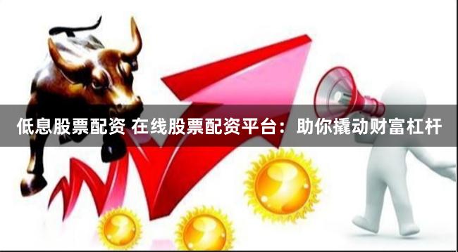 低息股票配资 在线股票配资平台：助你撬动财富杠杆