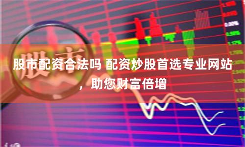 股市配资合法吗 配资炒股首选专业网站，助您财富倍增
