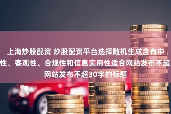 上海炒股配资 炒股配资平台选择随机生成含有中立性、权威性、客观性、合规性和信息实用性适合网站发布不超30字的标题