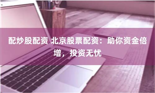 配炒股配资 北京股票配资：助你资金倍增，投资无忧